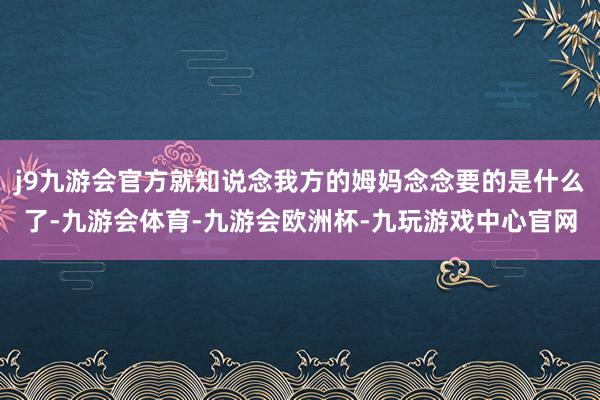 j9九游会官方就知说念我方的姆妈念念要的是什么了-九游会体育-九游会欧洲杯-九玩游戏中心官网