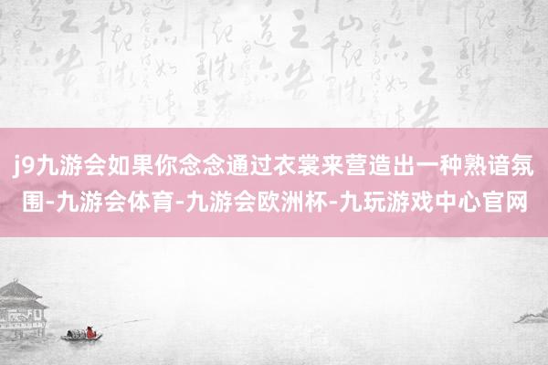 j9九游会如果你念念通过衣裳来营造出一种熟谙氛围-九游会体育-九游会欧洲杯-九玩游戏中心官网