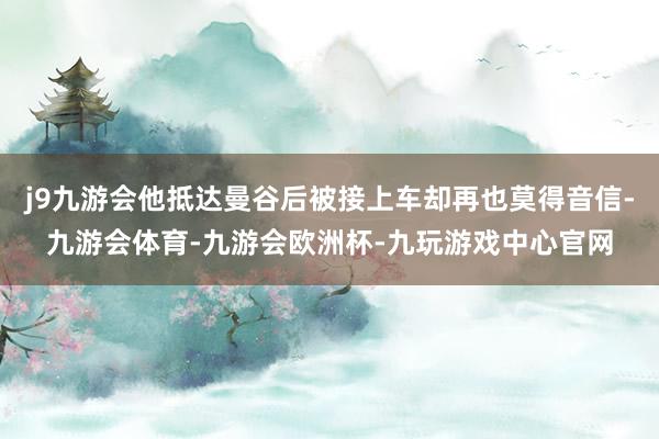 j9九游会他抵达曼谷后被接上车却再也莫得音信-九游会体育-九游会欧洲杯-九玩游戏中心官网