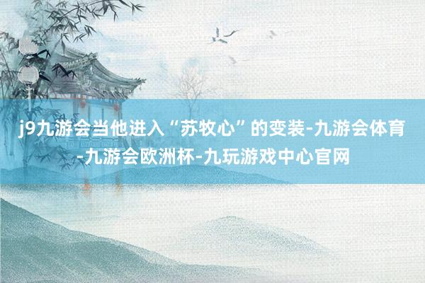 j9九游会当他进入“苏牧心”的变装-九游会体育-九游会欧洲杯-九玩游戏中心官网