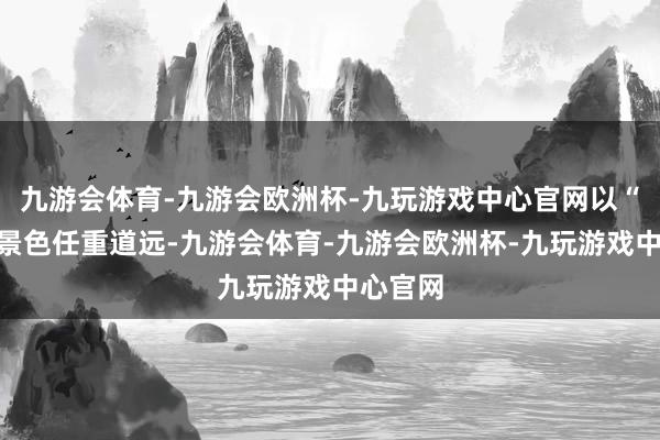 九游会体育-九游会欧洲杯-九玩游戏中心官网以“满格”景色任重道远-九游会体育-九游会欧洲杯-九玩游戏中心官网