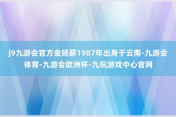 j9九游会官方金扬薪1987年出身于云南-九游会体育-九游会欧洲杯-九玩游戏中心官网