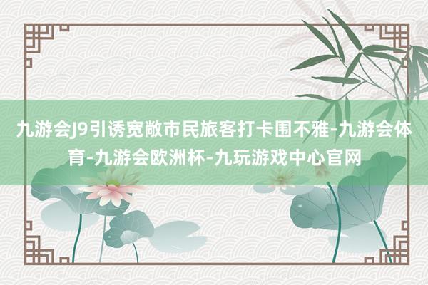 九游会J9引诱宽敞市民旅客打卡围不雅-九游会体育-九游会欧洲杯-九玩游戏中心官网