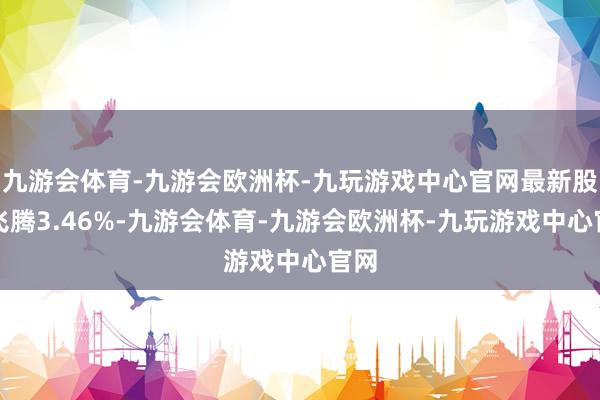 九游会体育-九游会欧洲杯-九玩游戏中心官网最新股价飞腾3.46%-九游会体育-九游会欧洲杯-九玩游戏中心官网
