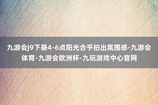 九游会J9下昼4-6点阳光合乎拍出氛围感-九游会体育-九游会欧洲杯-九玩游戏中心官网