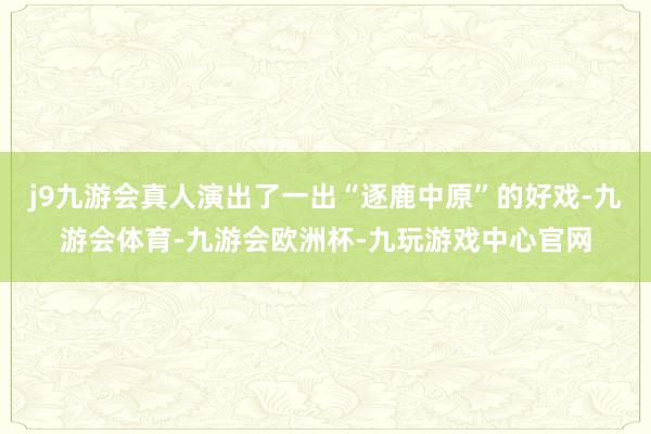 j9九游会真人演出了一出“逐鹿中原”的好戏-九游会体育-九游会欧洲杯-九玩游戏中心官网
