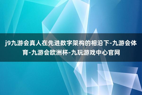 j9九游会真人在先进数字架构的相沿下-九游会体育-九游会欧洲杯-九玩游戏中心官网