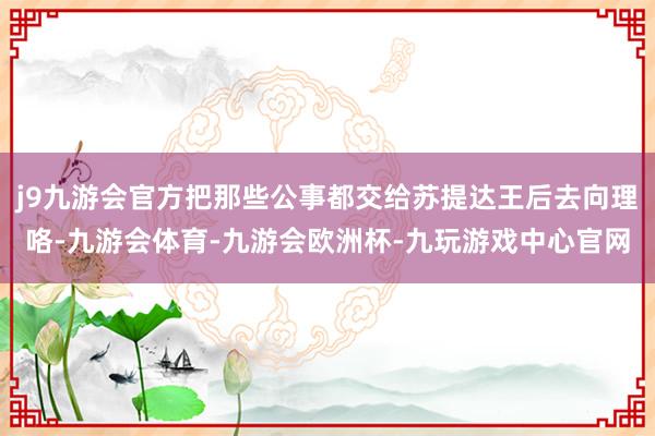 j9九游会官方把那些公事都交给苏提达王后去向理咯-九游会体育-九游会欧洲杯-九玩游戏中心官网