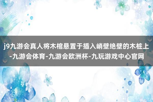 j9九游会真人将木棺悬置于插入峭壁绝壁的木桩上-九游会体育-九游会欧洲杯-九玩游戏中心官网