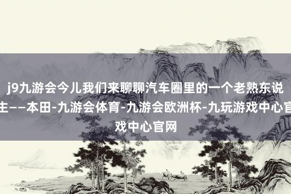 j9九游会今儿我们来聊聊汽车圈里的一个老熟东说念主——本田-九游会体育-九游会欧洲杯-九玩游戏中心官网