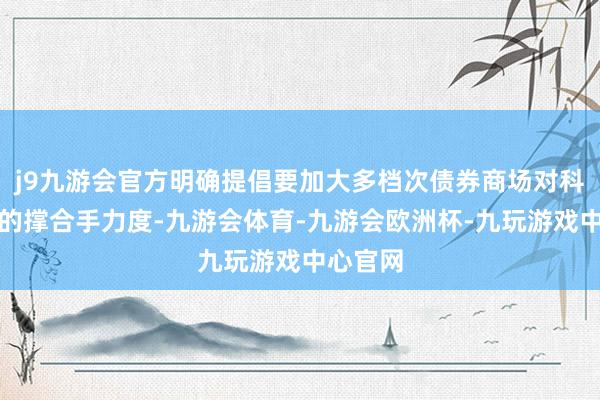 j9九游会官方明确提倡要加大多档次债券商场对科技改动的撑合手力度-九游会体育-九游会欧洲杯-九玩游戏中心官网