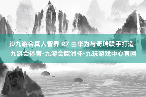 j9九游会真人智界 R7 由华为与奇瑞联手打造-九游会体育-九游会欧洲杯-九玩游戏中心官网