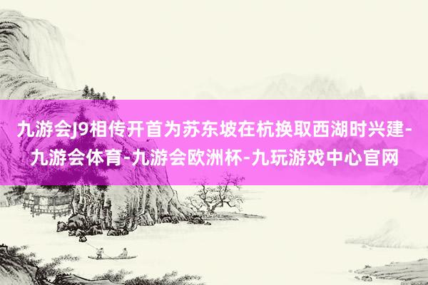 九游会J9相传开首为苏东坡在杭换取西湖时兴建-九游会体育-九游会欧洲杯-九玩游戏中心官网