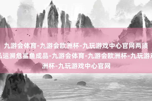 九游会体育-九游会欧洲杯-九玩游戏中心官网两须眉因参与私运濒危鲨鱼成品-九游会体育-九游会欧洲杯-九玩游戏中心官网