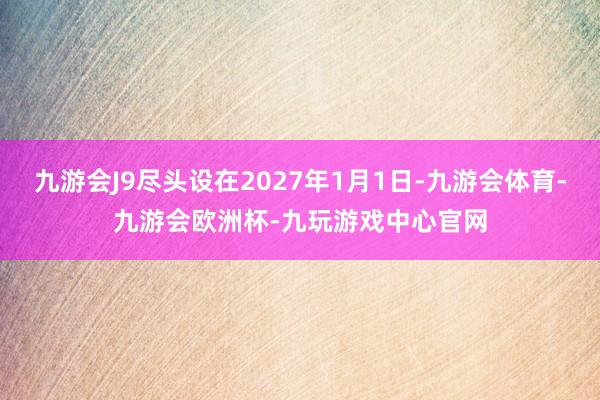 九游会J9尽头设在2027年1月1日-九游会体育-九游会欧洲杯-九玩游戏中心官网