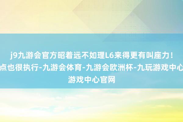 j9九游会官方昭着远不如理L6来得更有叫座力！第三点也很执行-九游会体育-九游会欧洲杯-九玩游戏中心官网