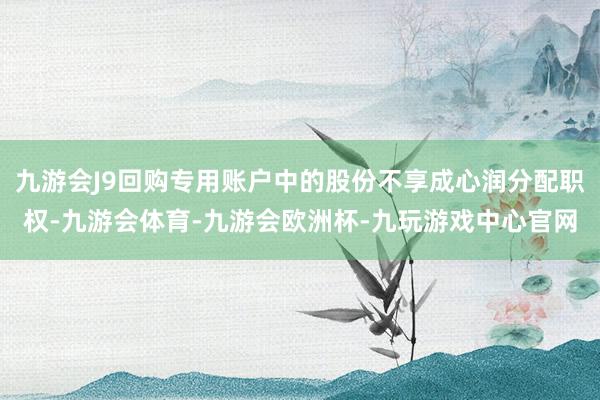 九游会J9回购专用账户中的股份不享成心润分配职权-九游会体育-九游会欧洲杯-九玩游戏中心官网