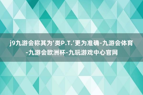 j9九游会称其为‘类P.T.’更为准确-九游会体育-九游会欧洲杯-九玩游戏中心官网