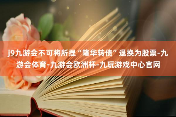 j9九游会不可将所捏“隆华转债”退换为股票-九游会体育-九游会欧洲杯-九玩游戏中心官网