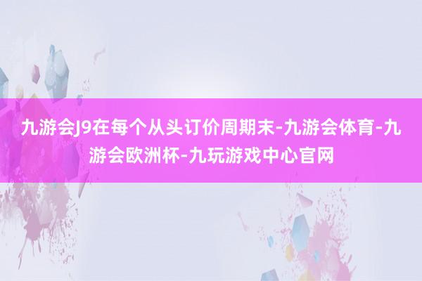 九游会J9在每个从头订价周期末-九游会体育-九游会欧洲杯-九玩游戏中心官网