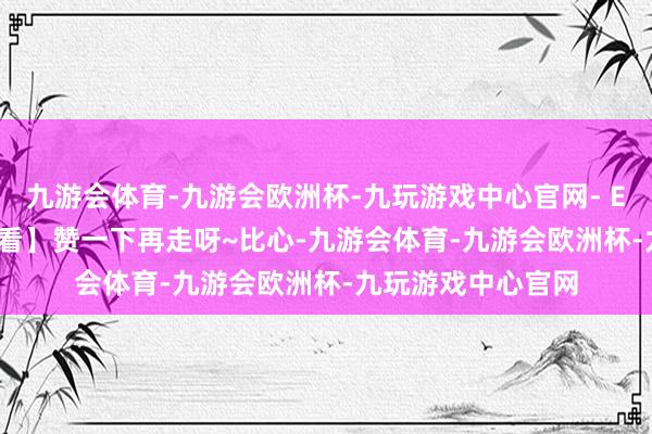 九游会体育-九游会欧洲杯-九玩游戏中心官网- END -【外传 齐在看】赞一下再走呀~比心-九游会体育-九游会欧洲杯-九玩游戏中心官网