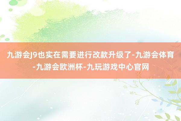 九游会J9也实在需要进行改款升级了-九游会体育-九游会欧洲杯-九玩游戏中心官网
