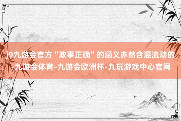 j9九游会官方“政事正确”的涵义亦然含混流动的-九游会体育-九游会欧洲杯-九玩游戏中心官网