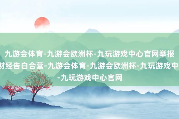 九游会体育-九游会欧洲杯-九玩游戏中心官网举报  第一财经告白合营-九游会体育-九游会欧洲杯-九玩游戏中心官网
