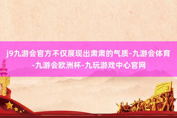 j9九游会官方不仅展现出肃肃的气质-九游会体育-九游会欧洲杯-九玩游戏中心官网