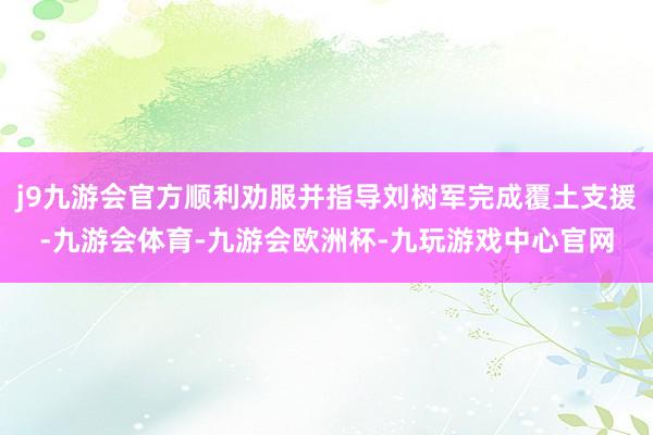 j9九游会官方顺利劝服并指导刘树军完成覆土支援-九游会体育-九游会欧洲杯-九玩游戏中心官网