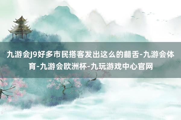 九游会J9好多市民搭客发出这么的齰舌-九游会体育-九游会欧洲杯-九玩游戏中心官网