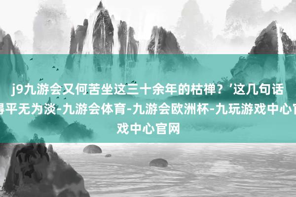 j9九游会又何苦坐这三十余年的枯禅？’这几句话说得平无为淡-九游会体育-九游会欧洲杯-九玩游戏中心官网