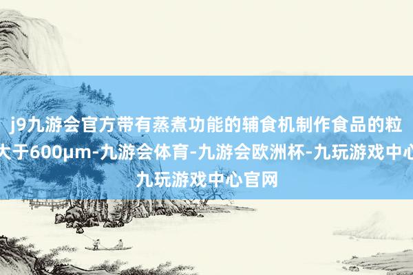 j9九游会官方带有蒸煮功能的辅食机制作食品的粒径不大于600µm-九游会体育-九游会欧洲杯-九玩游戏中心官网