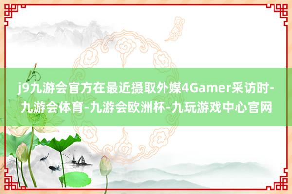 j9九游会官方在最近摄取外媒4Gamer采访时-九游会体育-九游会欧洲杯-九玩游戏中心官网