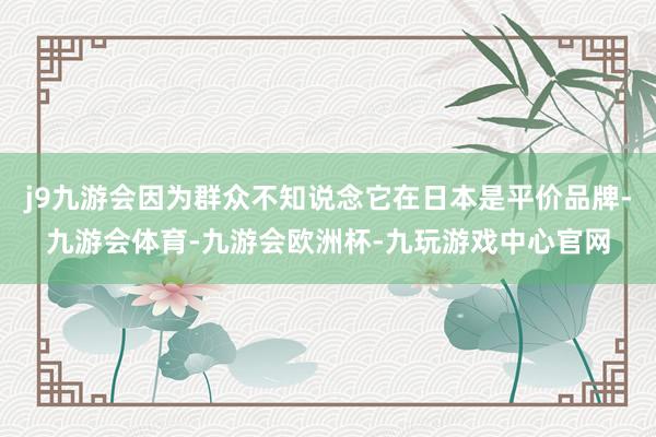 j9九游会因为群众不知说念它在日本是平价品牌-九游会体育-九游会欧洲杯-九玩游戏中心官网