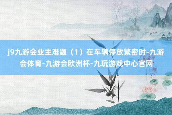 j9九游会业主难题（1）在车辆停放繁密时-九游会体育-九游会欧洲杯-九玩游戏中心官网