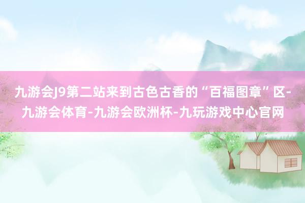 九游会J9第二站来到古色古香的“百福图章”区-九游会体育-九游会欧洲杯-九玩游戏中心官网