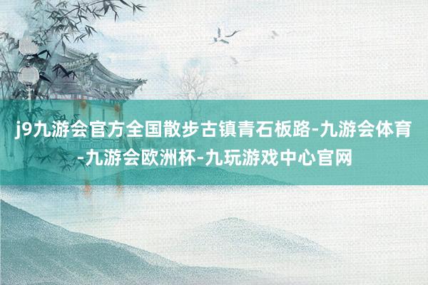 j9九游会官方全国散步古镇青石板路-九游会体育-九游会欧洲杯-九玩游戏中心官网