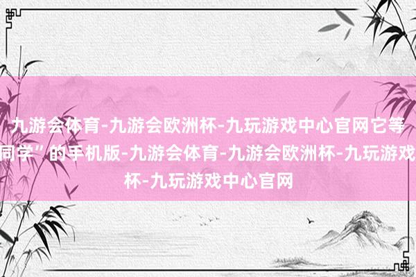 九游会体育-九游会欧洲杯-九玩游戏中心官网它等于“理思同学”的手机版-九游会体育-九游会欧洲杯-九玩游戏中心官网