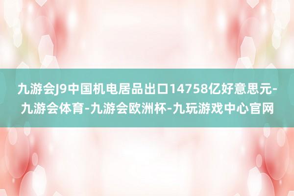 九游会J9中国机电居品出口14758亿好意思元-九游会体育-九游会欧洲杯-九玩游戏中心官网