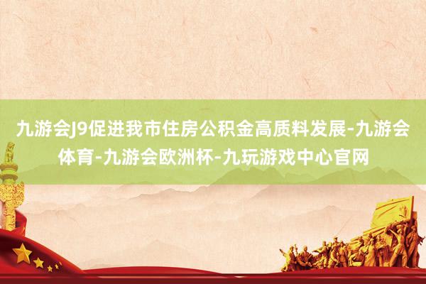 九游会J9促进我市住房公积金高质料发展-九游会体育-九游会欧洲杯-九玩游戏中心官网