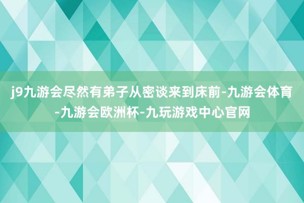 j9九游会尽然有弟子从密谈来到床前-九游会体育-九游会欧洲杯-九玩游戏中心官网