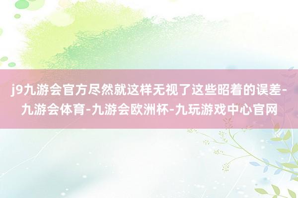 j9九游会官方尽然就这样无视了这些昭着的误差-九游会体育-九游会欧洲杯-九玩游戏中心官网