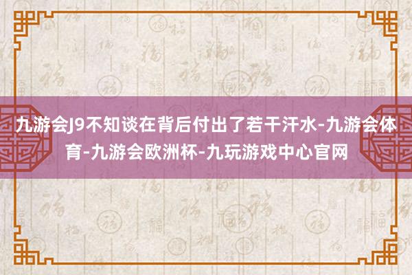 九游会J9不知谈在背后付出了若干汗水-九游会体育-九游会欧洲杯-九玩游戏中心官网