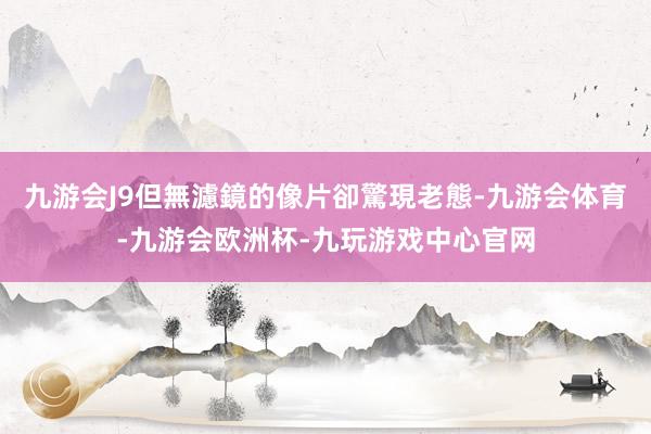 九游会J9但無濾鏡的像片卻驚現老態-九游会体育-九游会欧洲杯-九玩游戏中心官网