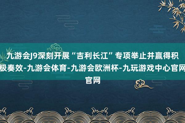 九游会J9深刻开展“吉利长江”专项举止并赢得积极奏效-九游会体育-九游会欧洲杯-九玩游戏中心官网