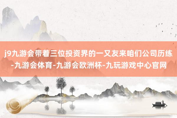 j9九游会带着三位投资界的一又友来咱们公司历练-九游会体育-九游会欧洲杯-九玩游戏中心官网