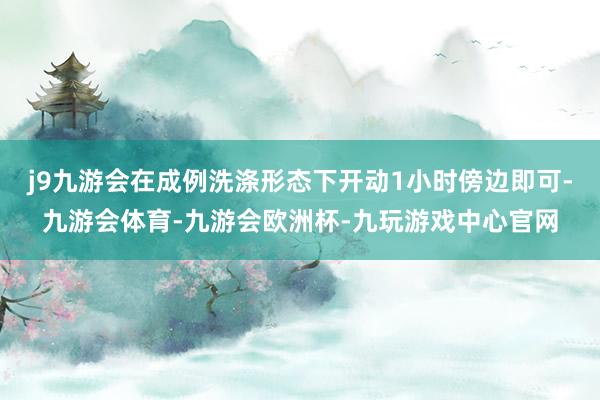 j9九游会在成例洗涤形态下开动1小时傍边即可-九游会体育-九游会欧洲杯-九玩游戏中心官网