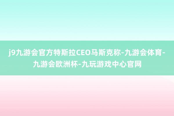 j9九游会官方特斯拉CEO马斯克称-九游会体育-九游会欧洲杯-九玩游戏中心官网