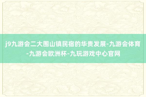 j9九游会二大围山镇民宿的华贵发展-九游会体育-九游会欧洲杯-九玩游戏中心官网